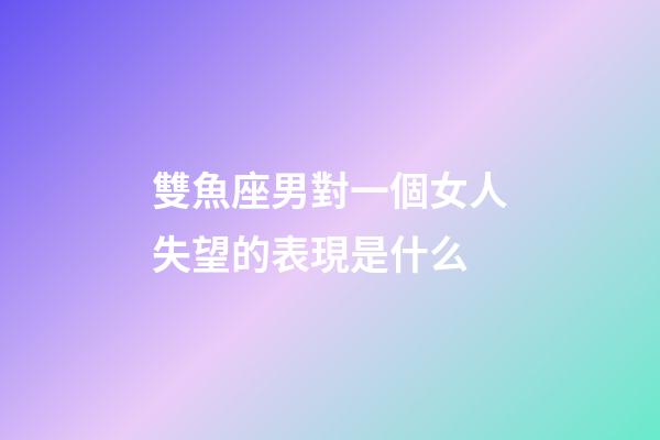 雙魚座男對一個女人失望的表現是什么-第1張-星座運勢-玄機派