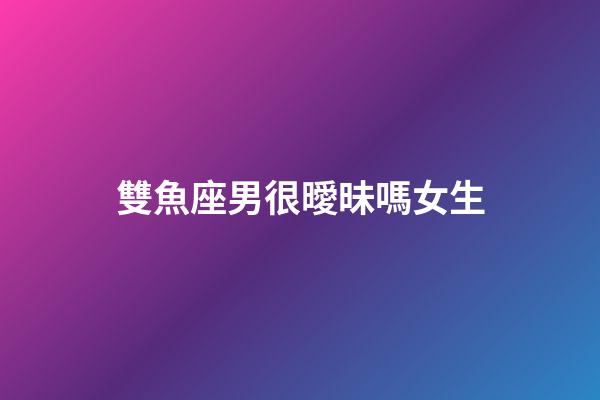 雙魚座男很曖昧嗎女生-第1張-星座運勢-玄機派