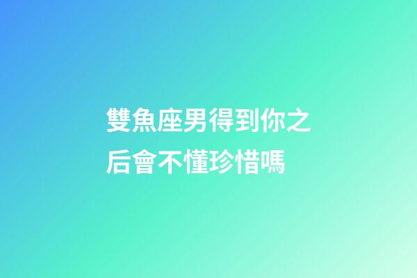 雙魚座男得到你之后會不懂珍惜嗎-第1張-星座運勢-玄機派