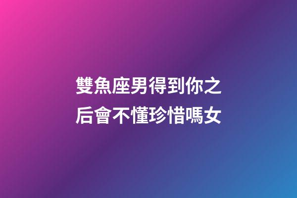 雙魚座男得到你之后會不懂珍惜嗎女-第1張-星座運勢-玄機派