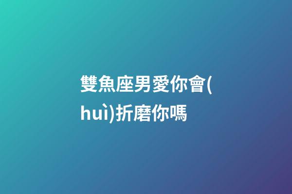 雙魚座男愛你會(huì)折磨你嗎-第1張-星座運(yùn)勢-玄機(jī)派