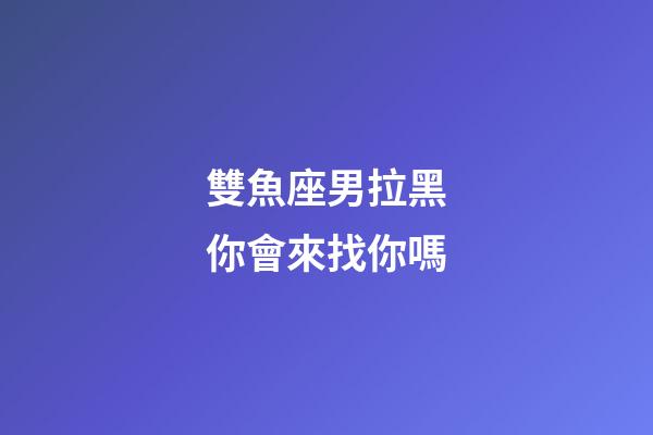雙魚座男拉黑你會來找你嗎-第1張-星座運(yùn)勢-玄機(jī)派