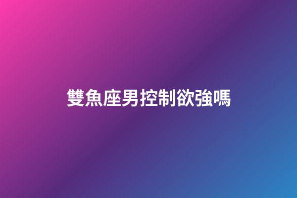 雙魚座男控制欲強嗎-第1張-星座運勢-玄機派