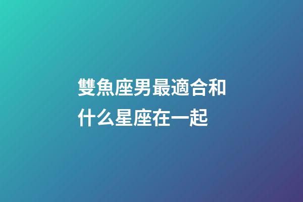 雙魚座男最適合和什么星座在一起-第1張-星座運勢-玄機派