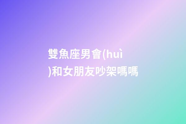 雙魚座男會(huì)和女朋友吵架嗎嗎-第1張-星座運(yùn)勢-玄機(jī)派