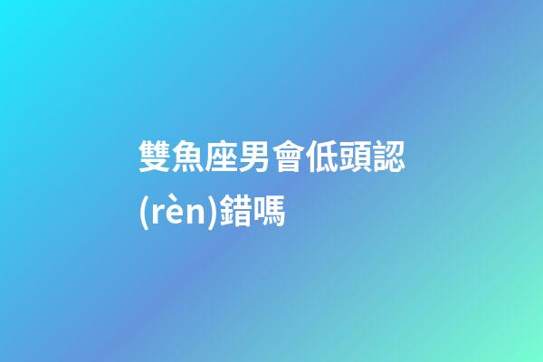 雙魚座男會低頭認(rèn)錯嗎-第1張-星座運勢-玄機派