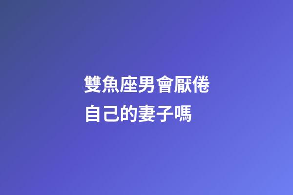雙魚座男會厭倦自己的妻子嗎-第1張-星座運勢-玄機派