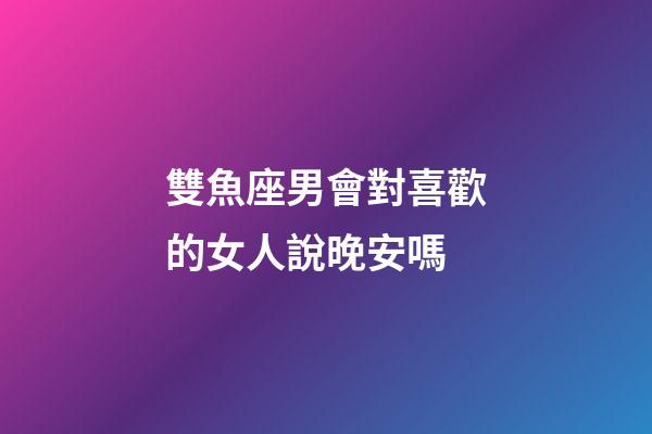 雙魚座男會對喜歡的女人說晚安嗎-第1張-星座運勢-玄機派