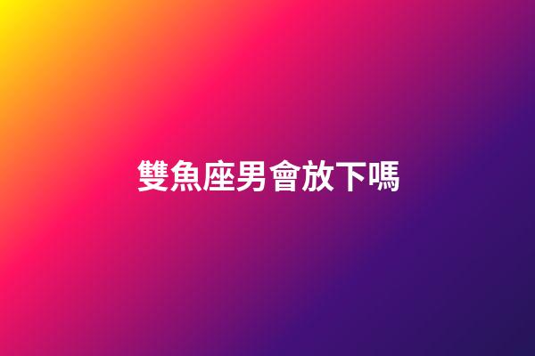 雙魚座男會放下嗎-第1張-星座運勢-玄機派