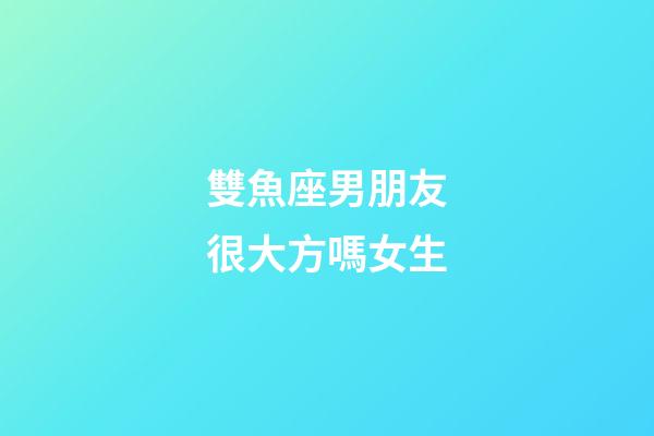 雙魚座男朋友很大方嗎女生-第1張-星座運勢-玄機(jī)派