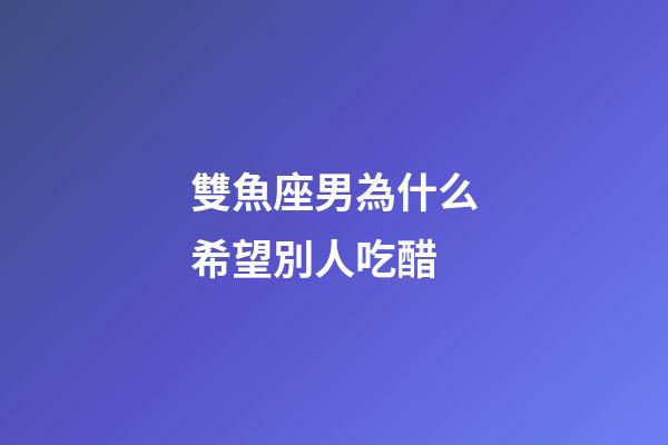 雙魚座男為什么希望別人吃醋-第1張-星座運(yùn)勢-玄機(jī)派