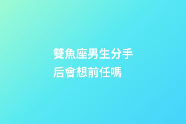 雙魚座男生分手后會想前任嗎-第1張-星座運勢-玄機派
