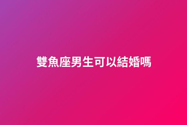 雙魚座男生可以結婚嗎-第1張-星座運勢-玄機派
