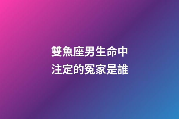 雙魚座男生命中注定的冤家是誰-第1張-星座運勢-玄機派