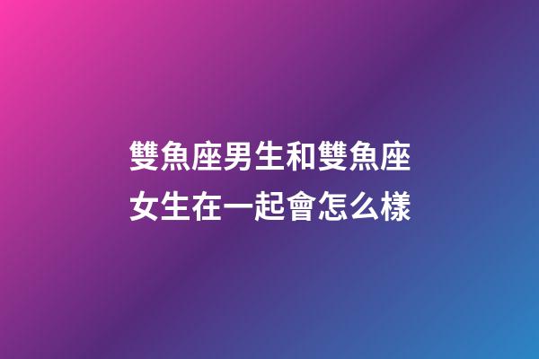 雙魚座男生和雙魚座女生在一起會怎么樣-第1張-星座運勢-玄機派