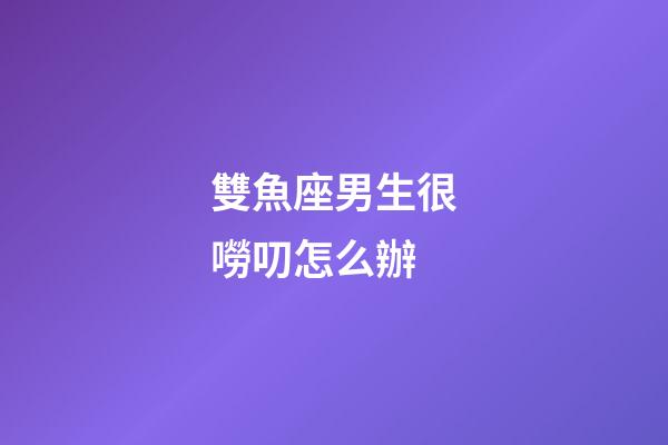 雙魚座男生很嘮叨怎么辦-第1張-星座運勢-玄機派