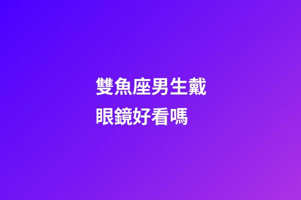 雙魚座男生戴眼鏡好看嗎-第1張-星座運(yùn)勢-玄機(jī)派