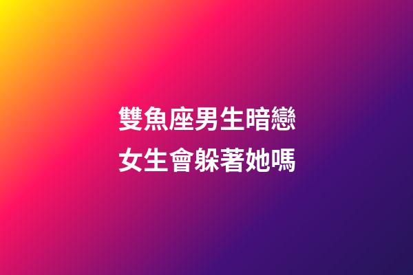 雙魚座男生暗戀女生會躲著她嗎-第1張-星座運勢-玄機派