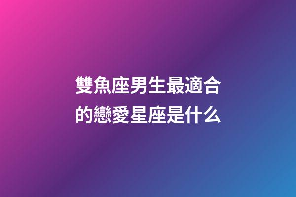 雙魚座男生最適合的戀愛星座是什么-第1張-星座運(yùn)勢(shì)-玄機(jī)派