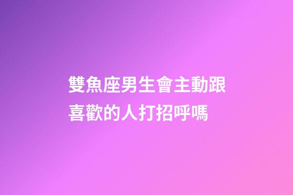雙魚座男生會主動跟喜歡的人打招呼嗎-第1張-星座運勢-玄機派
