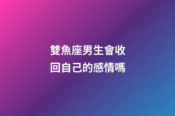 雙魚座男生會收回自己的感情嗎-第1張-星座運勢-玄機派