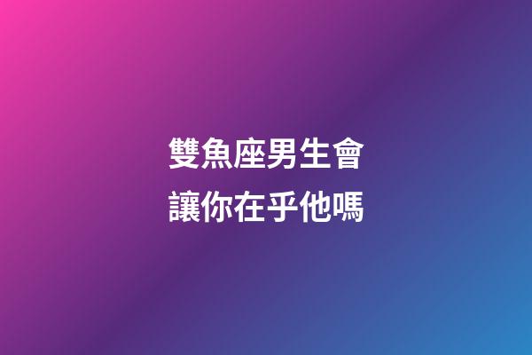 雙魚座男生會讓你在乎他嗎-第1張-星座運勢-玄機派