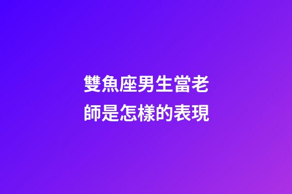 雙魚座男生當老師是怎樣的表現-第1張-星座運勢-玄機派