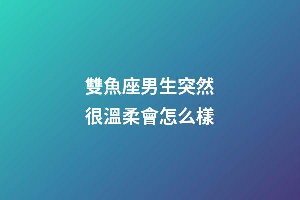 雙魚座男生突然很溫柔會怎么樣-第1張-星座運勢-玄機派
