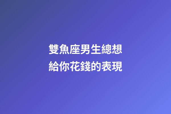 雙魚座男生總想給你花錢的表現-第1張-星座運勢-玄機派