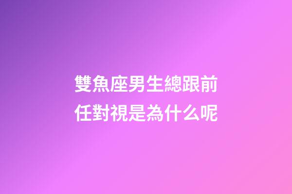 雙魚座男生總跟前任對視是為什么呢-第1張-星座運勢-玄機派