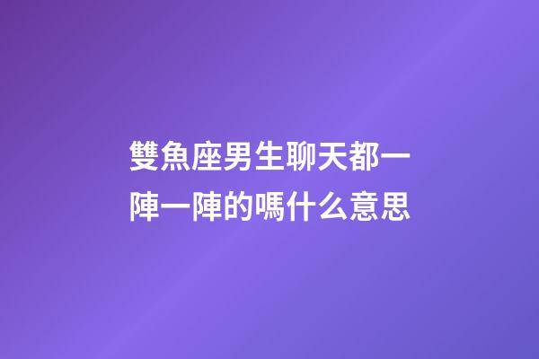 雙魚座男生聊天都一陣一陣的嗎什么意思-第1張-星座運勢-玄機派
