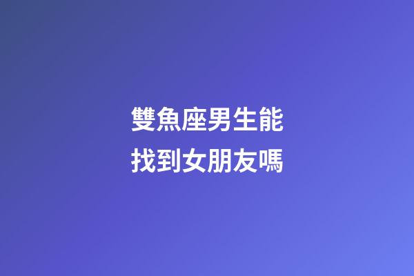 雙魚座男生能找到女朋友嗎-第1張-星座運勢-玄機派