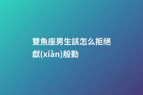 雙魚座男生該怎么拒絕獻(xiàn)殷勤-第1張-星座運勢-玄機派