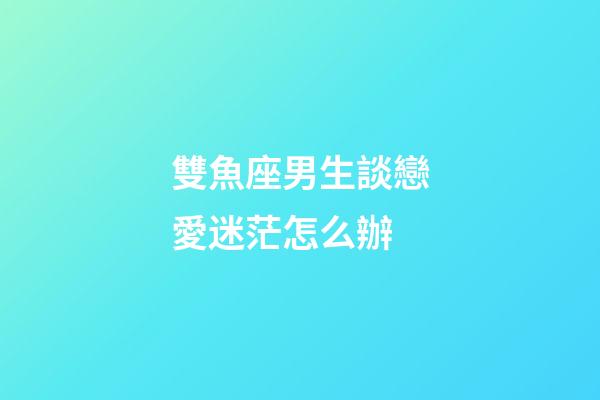 雙魚座男生談戀愛迷茫怎么辦-第1張-星座運勢-玄機派