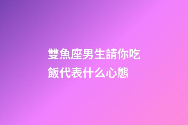 雙魚座男生請你吃飯代表什么心態-第1張-星座運勢-玄機派