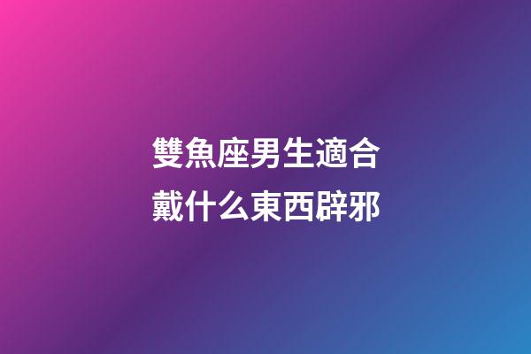 雙魚座男生適合戴什么東西辟邪-第1張-星座運(yùn)勢(shì)-玄機(jī)派
