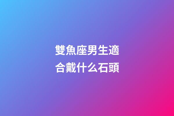 雙魚座男生適合戴什么石頭-第1張-星座運勢-玄機派