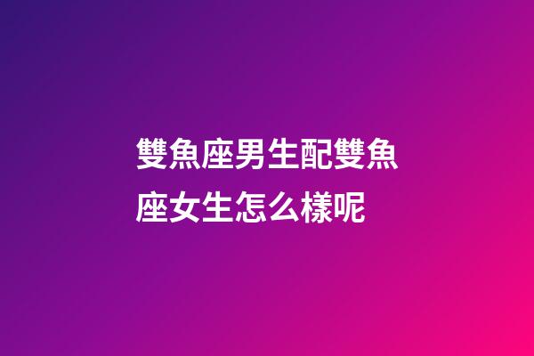雙魚座男生配雙魚座女生怎么樣呢-第1張-星座運勢-玄機派
