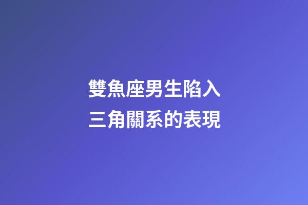 雙魚座男生陷入三角關系的表現-第1張-星座運勢-玄機派