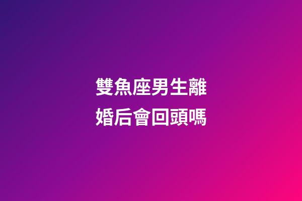 雙魚座男生離婚后會回頭嗎-第1張-星座運勢-玄機派