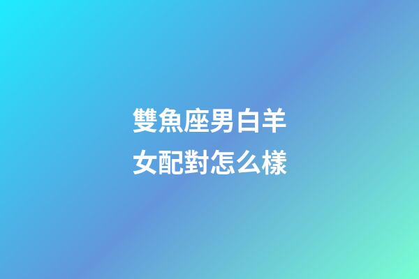 雙魚座男白羊女配對怎么樣-第1張-星座運勢-玄機派