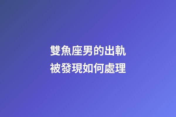 雙魚座男的出軌被發現如何處理-第1張-星座運勢-玄機派