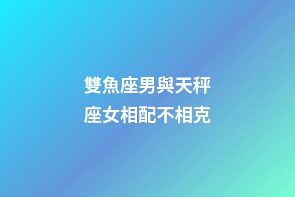 雙魚座男與天秤座女相配不相克-第1張-星座運勢-玄機派