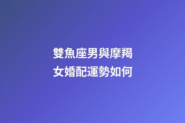 雙魚座男與摩羯女婚配運勢如何-第1張-星座運勢-玄機派