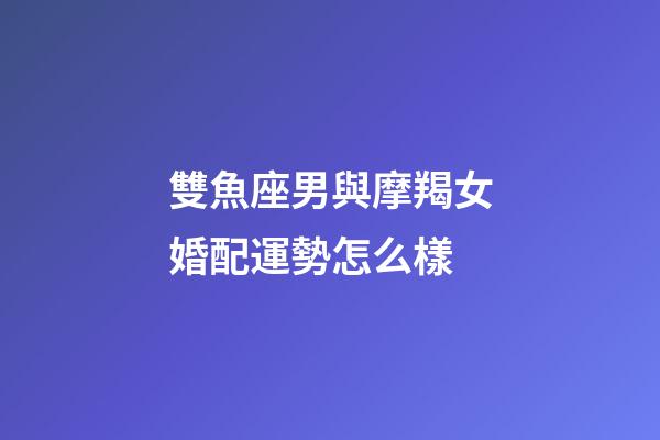 雙魚座男與摩羯女婚配運勢怎么樣-第1張-星座運勢-玄機派