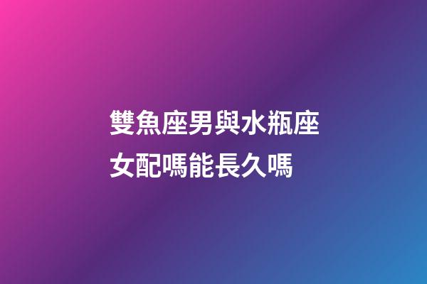 雙魚座男與水瓶座女配嗎能長久嗎-第1張-星座運勢-玄機派