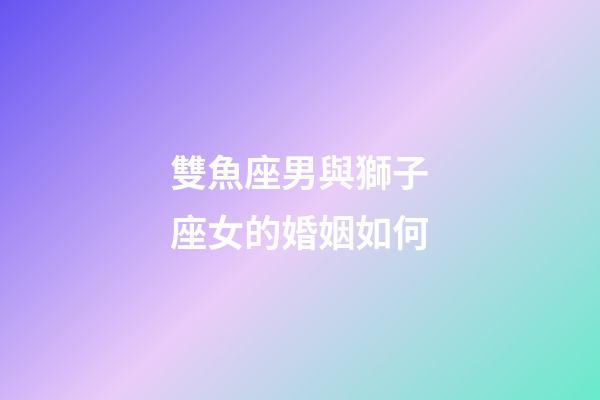 雙魚座男與獅子座女的婚姻如何-第1張-星座運勢-玄機派