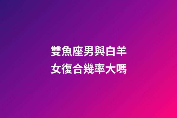雙魚座男與白羊女復合幾率大嗎-第1張-星座運勢-玄機派