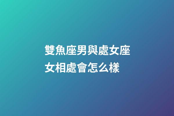 雙魚座男與處女座女相處會怎么樣-第1張-星座運勢-玄機派