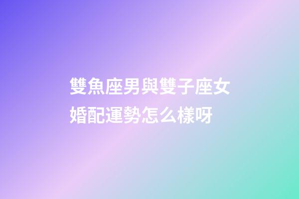 雙魚座男與雙子座女婚配運勢怎么樣呀-第1張-星座運勢-玄機派